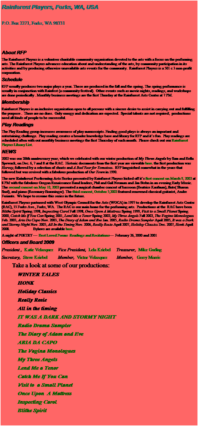 Text Box: Rainforest Players, Forks, WA, USA
 
P.O. Box 2271, Forks, WA 98331                                                       
 
 PLEASE NOTE THIS IS AN ARCHIVAL WEB SITE
OUR NEW WEB SITE IS 
                        WWW.RAINFORESTPLAYERS.COM
 
About RFP
The Rainforest Players is a volunteer charitable community organization devoted to the arts with a focus on the performing arts. The Rainforest Players advances education about and understanding of the arts, by community participation in its activities and by producing otherwise unavailable arts events for the community.  Rainforest Players is a 501 c 3 non-profit corporation.
Schedule
RFP usually produces two major plays a year. These are produced in the fall and the spring. The spring performance is usually in conjunction with Rainfest (a community festival).  Other events such as movie nights, readings, and workshops are done periodically . Monthly business meetings are the first Thurday at the Rainforest Arts Center at 7 PM.
Membership
Rainforest Players is an inclusive organization open to all persons with a sincere desire to assist in carrying out and fulfilling the purpose .  There are no dues.  Only energy and dedication are expected.  Special talents are not required;  productions need all kinds of people to be successful.
Play Readings
The Play Reading group increases awareness of play manuscripts. Finding good plays is always an important and entertaining challenge.  Play reading creates a broader knowledge base and library for RFP and its fun.  Play readings are scheduled often with out monthly business meetings the first Thursday of each month.  Please check out our Rainforest Players Library List.
NEWS 
2002 was our 20th anniversary year, which we celebrated with our winter production of My Three Angels by Sam and Bella Spewack, on Dec. 6, 7 and 8 at the RAC.  Historic documents from the first year are viewable here. the first production was Harvey, followed by a selection of shorts and A Bad Year for Tomatoes.  RFP languished somewhat in the years that followed but was revived with a fabulous production of Our Town in 1990.
The new Rainforest Performing Arts Series presented by Rainforest Players kicked off its first concert on March 9, 2002 at 8 PM with the fabulous Oregon Renaissance Band leaders, Phil and Gail Neuman and Jim Stehn in an evening Early Music. The second concert on May 10, 2002 presented a magical chamber concert of bassoon (Beatrice Kaufman), flute( Sharon Snel), and piano (Rosemary Brauninger). The third concert, October 5,2002 featured renowned classical guitarist, Andre Feriante.  We hope to resume this series in the future.
Rainforest Players partnered with West Olympic Council for the Arts (WOCA) in 1997 to develop the Rainforest Arts Center (RAC), 35 Forks Ave., Forks, WA.  The RAC is our main home for the performing arts.  Productions at the  RAC have been Blithe Spirit Spring 1998, Inspecting Carol Fall 1998, Once Upon A Mattress Spring 1999, Visit to a Small Planet Spring 2000, Catch Me If You Can Spring 2001, Lend Me a Tenor Spring 2002, My Three Angels Fall 2002, The Vagina Monologues Feb. 2003, Aria Da Capo Nov. 2003, The Diary of Adam and Eve Jan. 2005, Radio Drama Sampler April 2005, It was a Dark and Stormy Night Nov. 2005, All In the Timing Nov. 2006, Really Rosie April 2007, Holiday Classics Dec. 2007, Honk April 2008.                           Bylaws are available here.
A night of POETRY   Best Loved Poems -Readings and Recitations  February 26, 2000 and 2001
Officers and Board 2010
President , Lela Kriebel   Vice President,  Victor Velazquez       Treasurer,  Mike Gurling
Secretary,  Liane White        Member,  Brooklyn Bauer      Member,   Gerry Morris  
         take a look at some of our productions:
            A cupcake caper
            The Little princess
            WINTER TALES
            HONK
           Holiday Classics
           Really Rosie
           All in the timing
           iT wAS A DARK AND STORMY NIGHT
           radio drama sampler
           The Diary of Adam and Eve
           ARIA DA CAPO
           The Vagina Monologues 
           My Three Angels
          Lend Me a Tenor
          Catch Me if you can
          Visit to  a Small Planet
          Once Upon  A Mattress
          Inspecting Carol
          Blithe Spirit
                   
